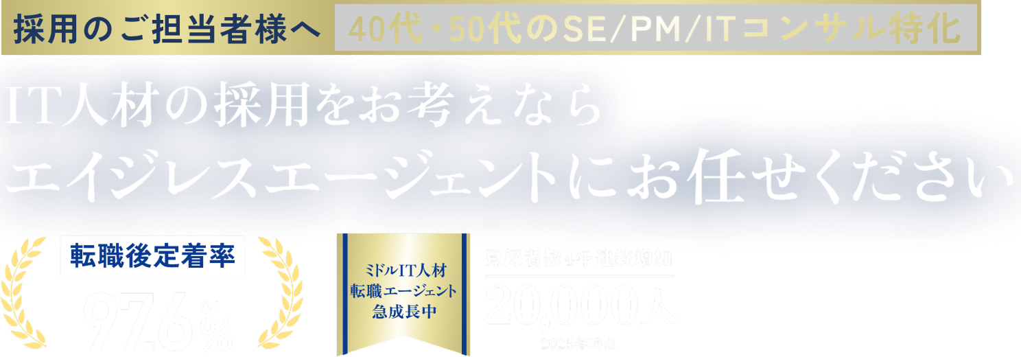 採用のご担当者様へ 40代・50代のSE/PM/ITコンサル特化 IT人材の採用をお考えなら エイジレスエージェントにお任せください 転職後定着率97.6% 登録者数4年連続増加 20,000人